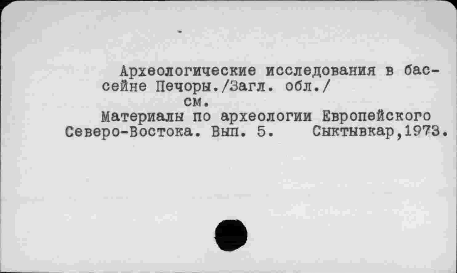 ﻿Археологические исследования в бассейне Печоры./Загл. обл./ см.
Материалы по археологии Европейского Северо-Востока. Вып. 5. Сыктывкар,1973.